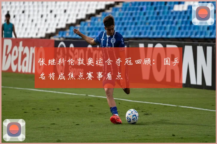 张继科伦敦奥运会夺冠回顾：国乒名将成焦点赛事看点