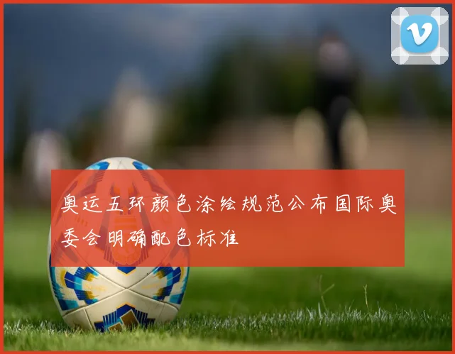 奥运五环颜色涂绘规范公布国际奥委会明确配色标准