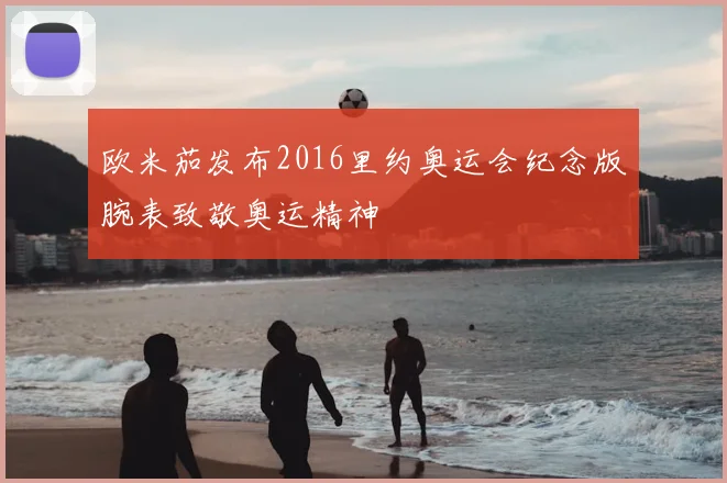 欧米茄发布2016里约奥运会纪念版腕表致敬奥运精神