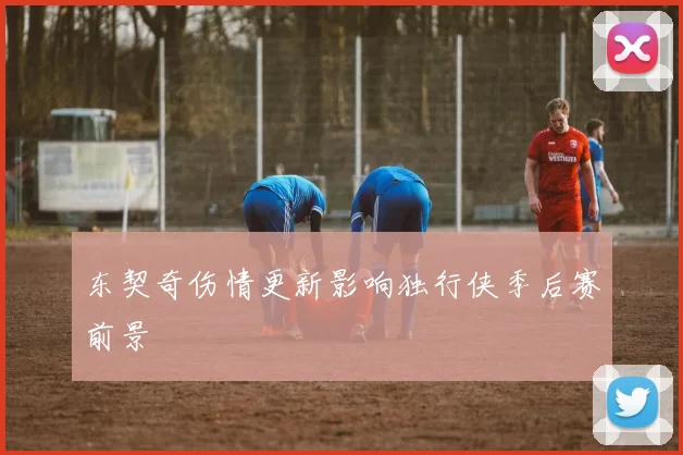 东契奇伤情更新影响独行侠季后赛前景
