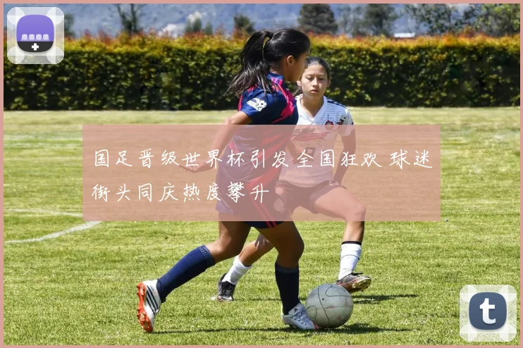 国足晋级世界杯引发全国狂欢 球迷街头同庆热度攀升