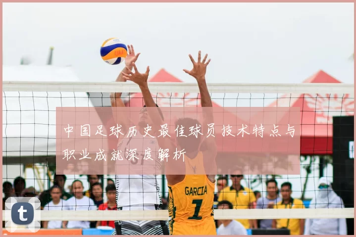 中国足球历史最佳球员技术特点与职业成就深度解析