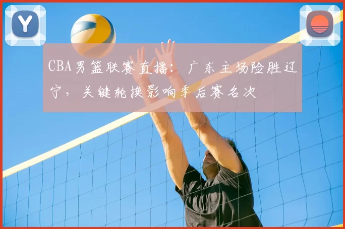 CBA男篮联赛直播：广东主场险胜辽宁，关键轮换影响季后赛名次