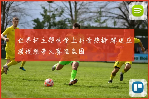 世界杯主题曲登上抖音热榜 球迷应援视频带火赛场氛围
