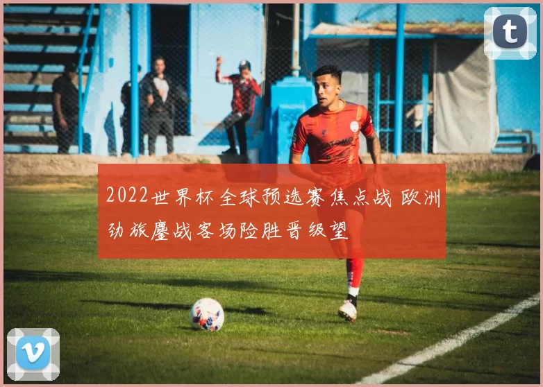 2022世界杯全球预选赛焦点战 欧洲劲旅鏖战客场险胜晋级望