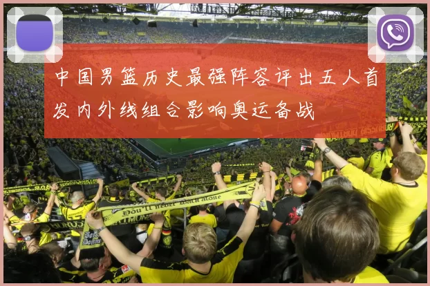 中国男篮历史最强阵容评出五人首发内外线组合影响奥运备战