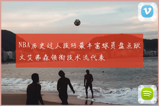 NBA历史过人技巧最丰富球员盘点欧文艾弗森领衔技术流代表