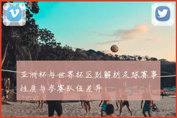 亚洲杯与世界杯区别解析足球赛事性质与参赛队伍差异