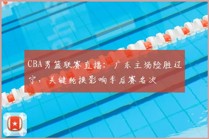 CBA男篮联赛直播：广东主场险胜辽宁，关键轮换影响季后赛名次
