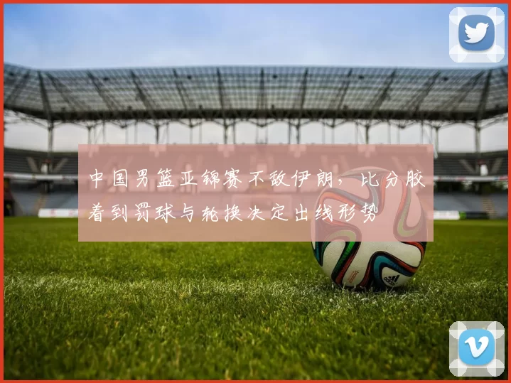 中国男篮亚锦赛不敌伊朗，比分胶着到罚球与轮换决定出线形势