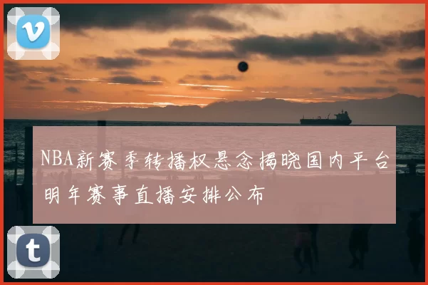 NBA新赛季转播权悬念揭晓国内平台明年赛事直播安排公布