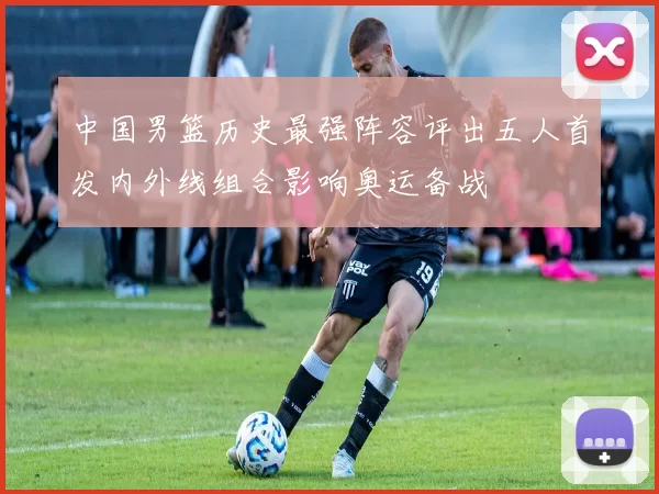 中国男篮历史最强阵容评出五人首发内外线组合影响奥运备战