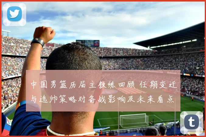 中国男篮历届主教练回顾 任期变迁与选帅策略对备战影响及未来看点