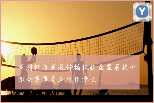 亚洲杯与亚冠转播权收益显著提升推动赛事商业价值增长