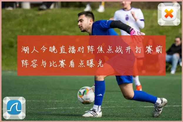 湖人今晚直播对阵焦点战开打 赛前阵容与比赛看点曝光
