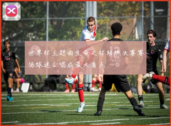 世界杯主题曲生命之杯助燃决赛赛场球迷合唱成最大看点