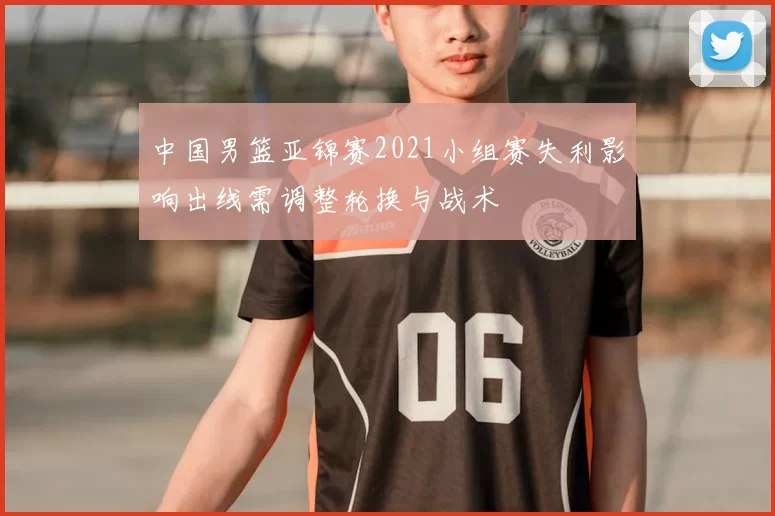 中国男篮亚锦赛2021小组赛失利影响出线需调整轮换与战术