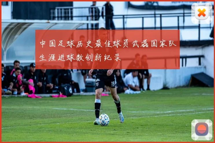 中国足球历史最佳球员武磊国家队生涯进球数创新纪录