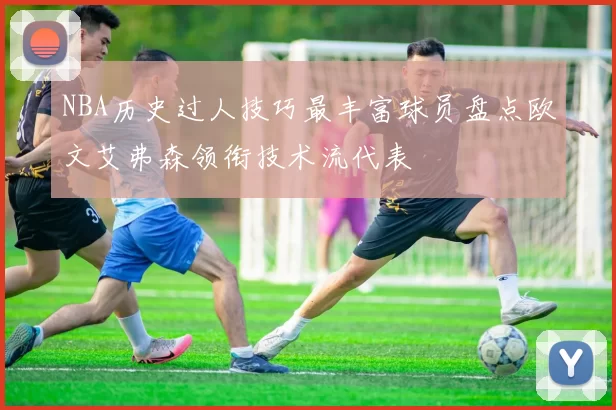 NBA历史过人技巧最丰富球员盘点欧文艾弗森领衔技术流代表