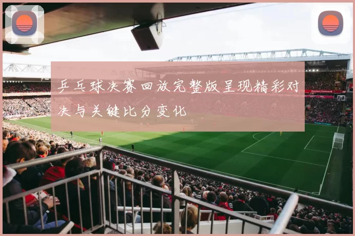 乒乓球决赛回放完整版呈现精彩对决与关键比分变化