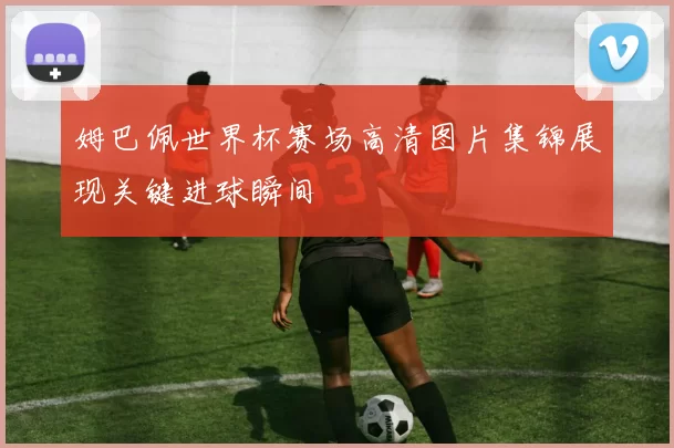 姆巴佩世界杯赛场高清图片集锦展现关键进球瞬间