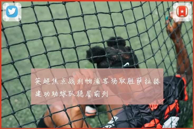 英超焦点战利物浦客场取胜萨拉赫建功助球队稳居前列