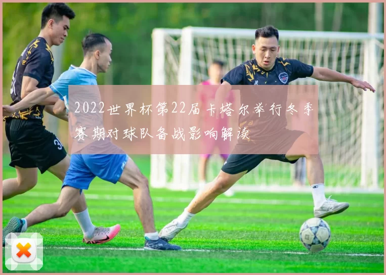 2022世界杯第22届卡塔尔举行冬季赛期对球队备战影响解读