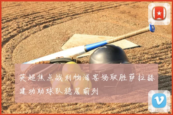 英超焦点战利物浦客场取胜萨拉赫建功助球队稳居前列