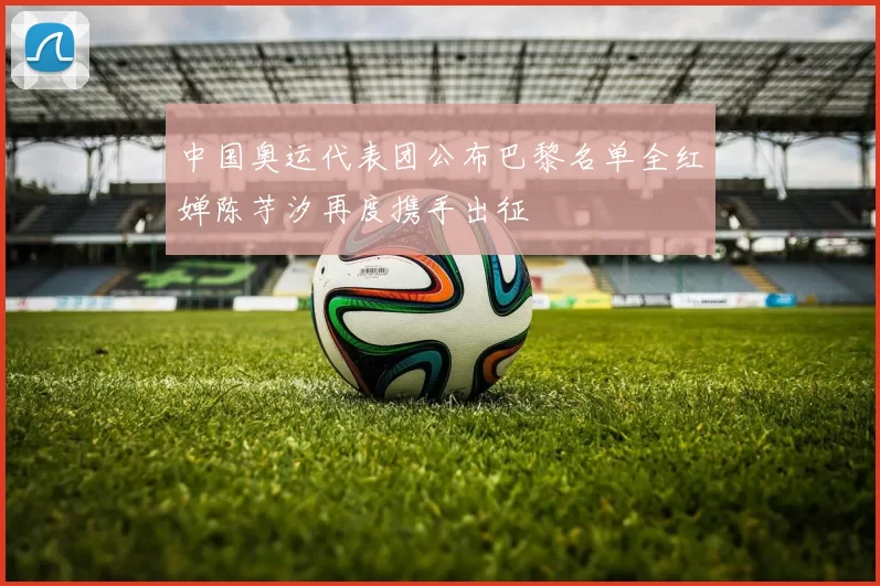 中国奥运代表团公布巴黎名单全红婵陈芋汐再度携手出征