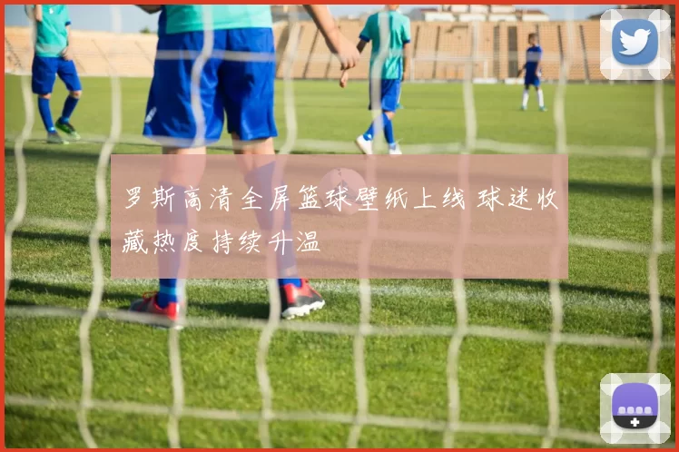 罗斯高清全屏篮球壁纸上线 球迷收藏热度持续升温