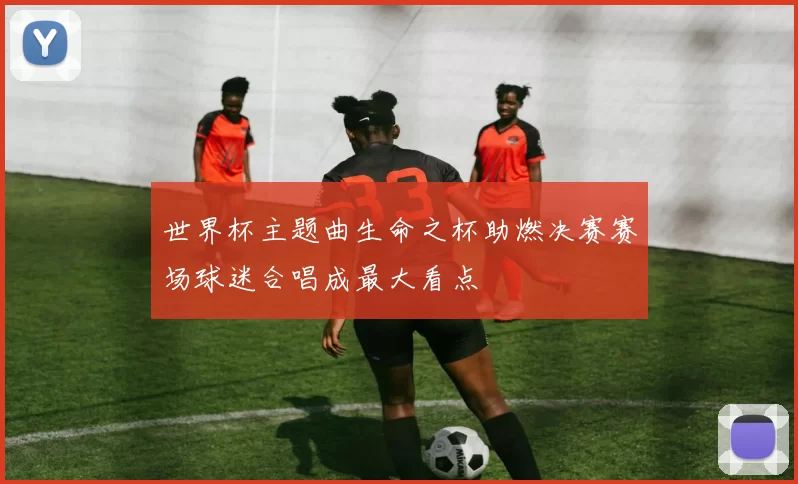 世界杯主题曲生命之杯助燃决赛赛场球迷合唱成最大看点