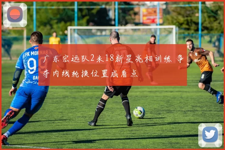 广东宏远队2米18新星亮相训练 争夺内线轮换位置成看点