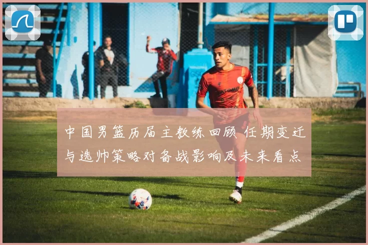 中国男篮历届主教练回顾 任期变迁与选帅策略对备战影响及未来看点