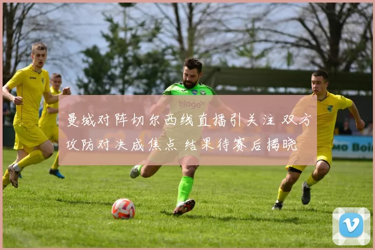 曼城对阵切尔西线直播引关注 双方攻防对决成焦点 结果待赛后揭晓