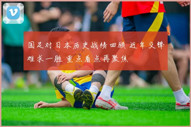 国足对日本历史战绩回顾 近年交锋难求一胜 重点看点再聚焦