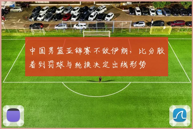中国男篮亚锦赛不敌伊朗，比分胶着到罚球与轮换决定出线形势