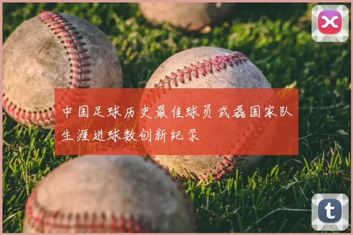 中国足球历史最佳球员武磊国家队生涯进球数创新纪录