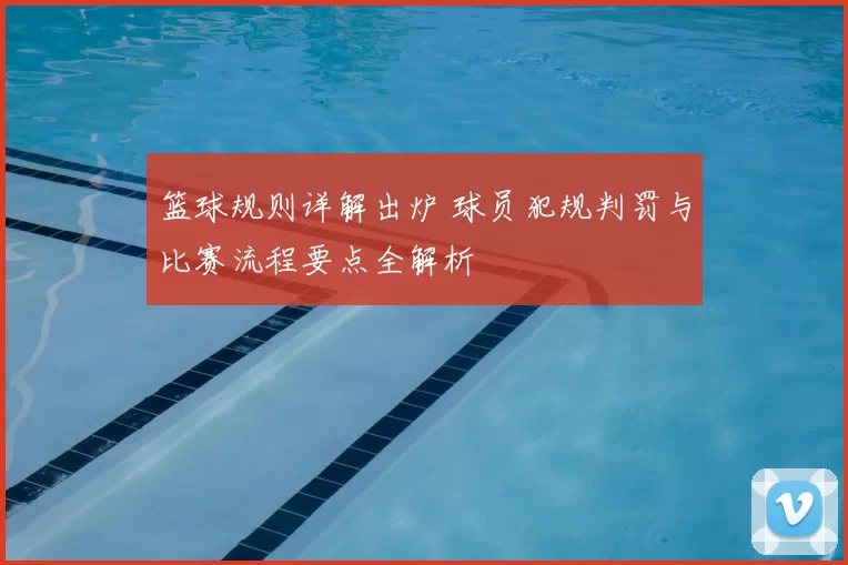 篮球规则详解出炉 球员犯规判罚与比赛流程要点全解析