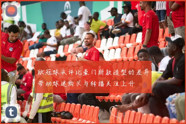 欧冠球衣评比豪门新款造型的差异带动球迷购买与转播关注上升