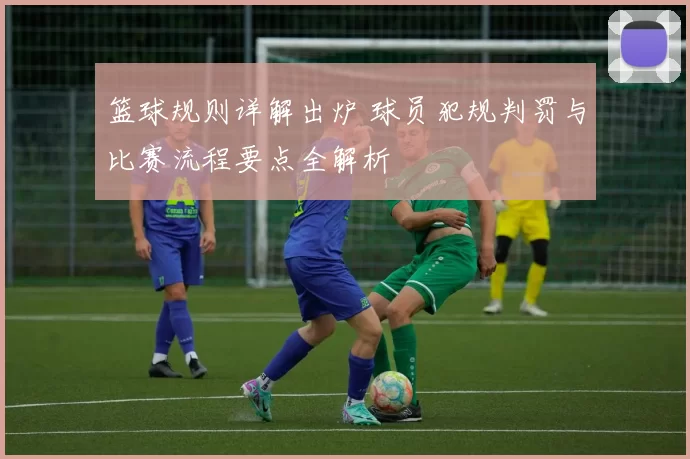 篮球规则详解出炉 球员犯规判罚与比赛流程要点全解析