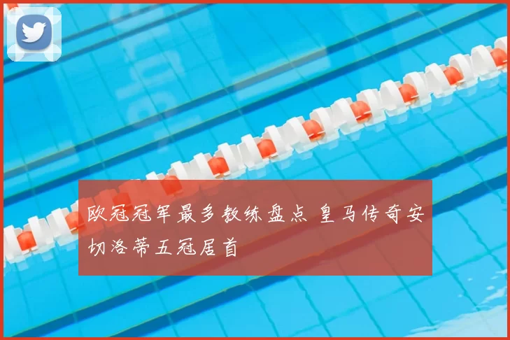 欧冠冠军最多教练盘点 皇马传奇安切洛蒂五冠居首