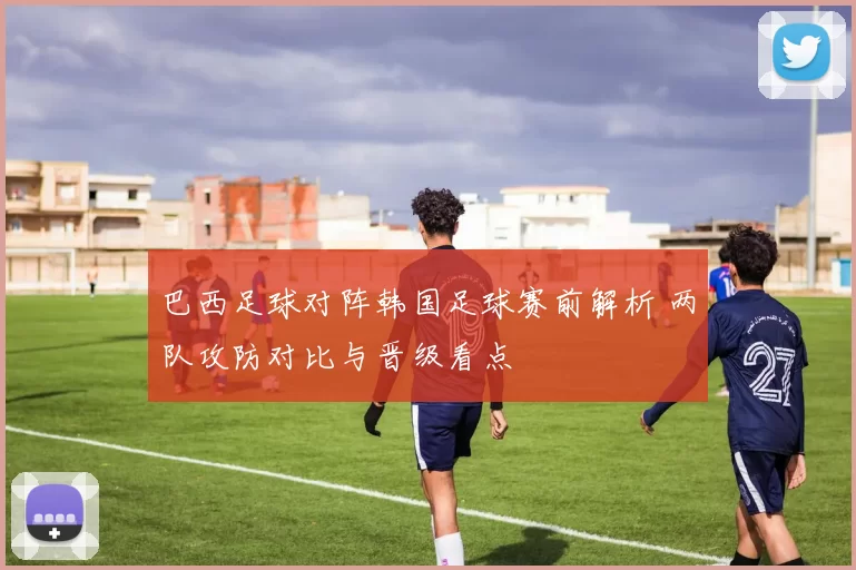 巴西足球对阵韩国足球赛前解析 两队攻防对比与晋级看点