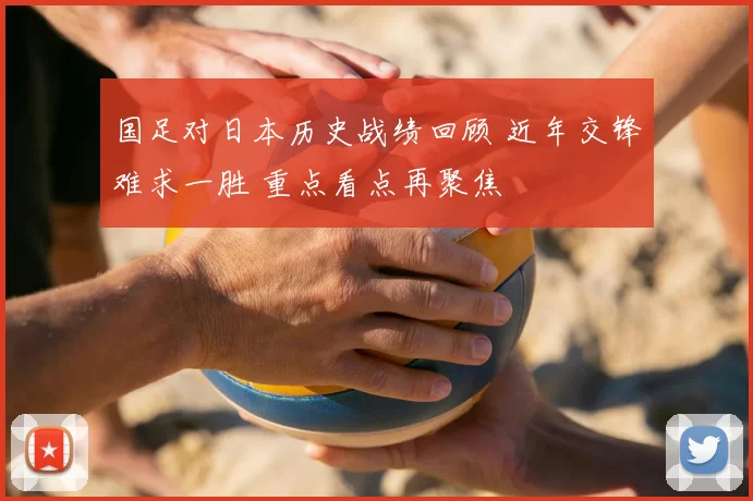国足对日本历史战绩回顾 近年交锋难求一胜 重点看点再聚焦