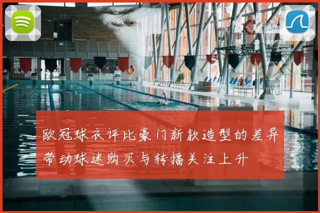欧冠球衣评比豪门新款造型的差异带动球迷购买与转播关注上升