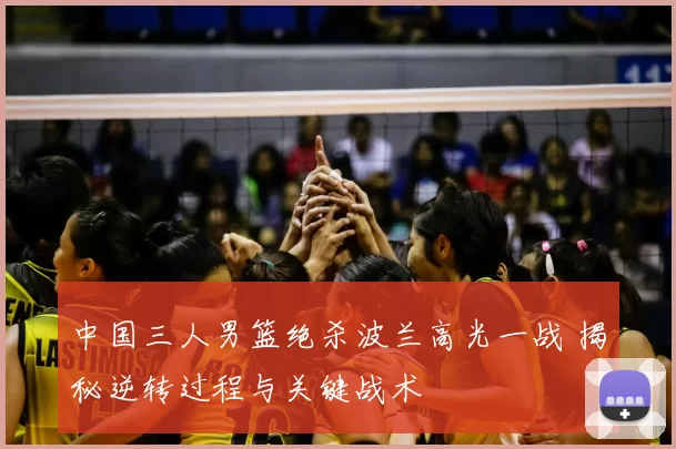中国三人男篮绝杀波兰高光一战 揭秘逆转过程与关键战术